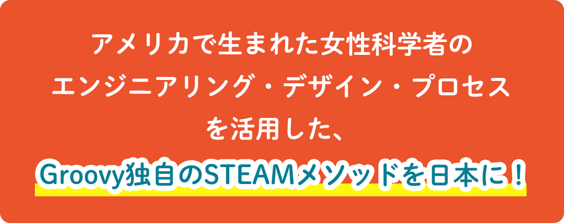 アメリカで生まれた女性科学者のエンジニアリング・デザイン・プロセスを活用した、Groovy独自のSTEAMメソッドを日本に！
