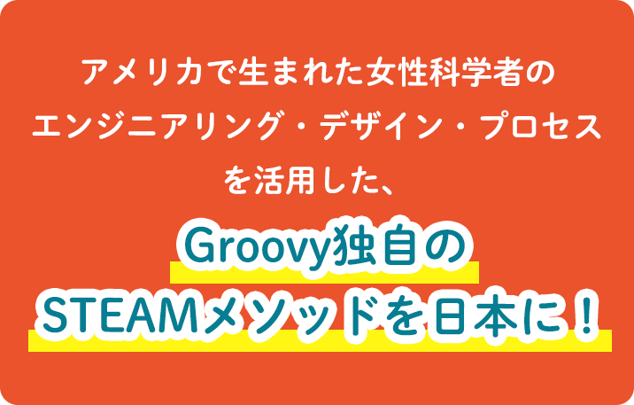 アメリカで生まれた女性科学者のエンジニアリング・デザイン・プロセスを活用した、Groovy独自のSTEAMメソッドを日本に！