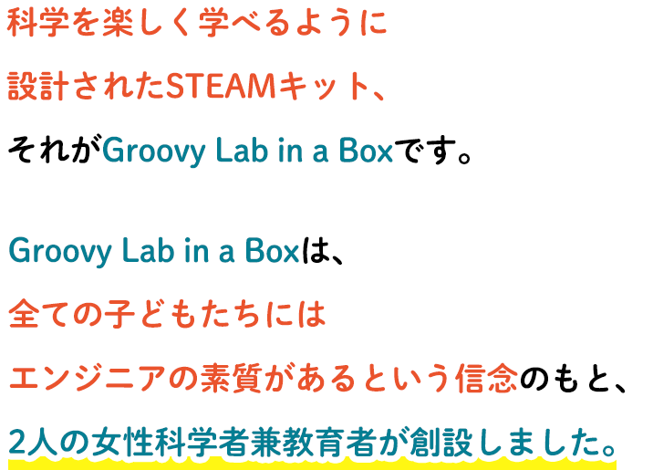 科学を楽しく学べるように設計されたSTEAMキット、それがGroovy Lab in a Boxです。Groovy Lab in a Boxは、全ての子どもたちにはエンジニアの素質があるという信念のもと、2人の女性科学者兼教育者が創設しました。